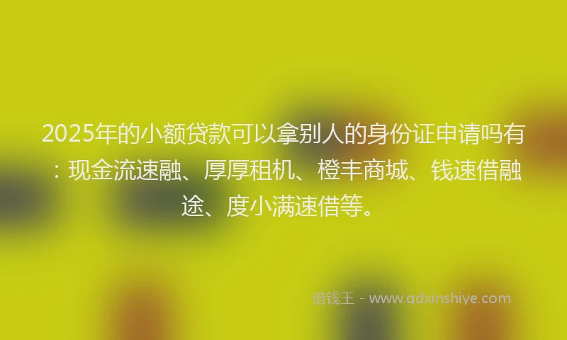 2025年的小额贷款可以拿别人的身份证申请吗有：现金流速融、厚厚租机、橙丰商城、钱速借融途、度小满速借等。