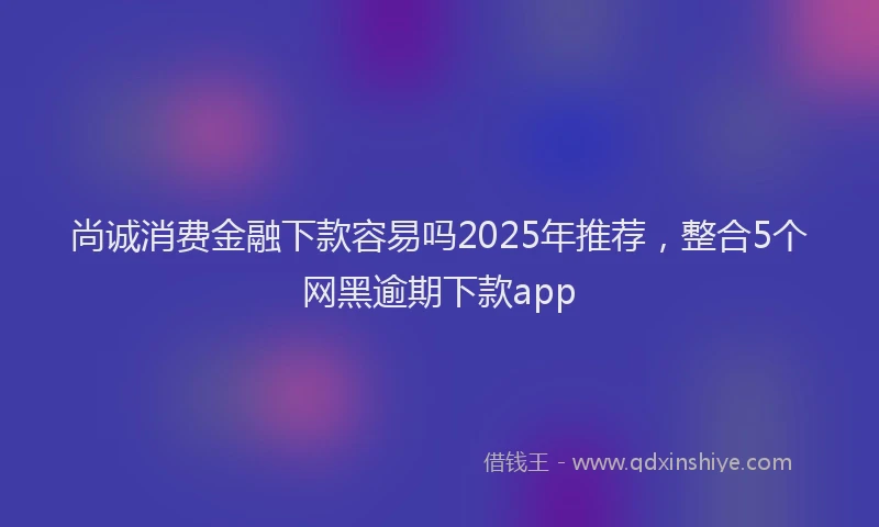 尚诚消费金融下款容易吗2025年推荐，整合5个网黑逾期下款app
