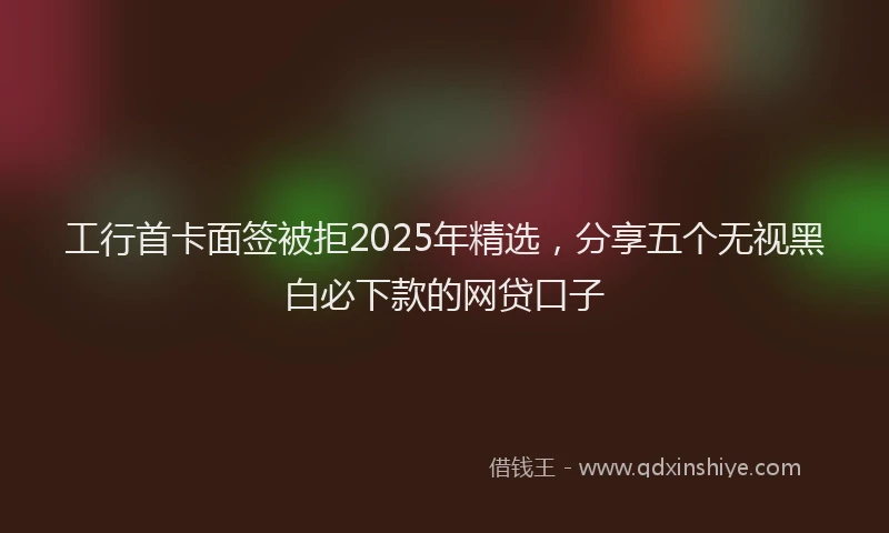 工行首卡面签被拒2025年精选，分享五个无视黑白必下款的网贷口子