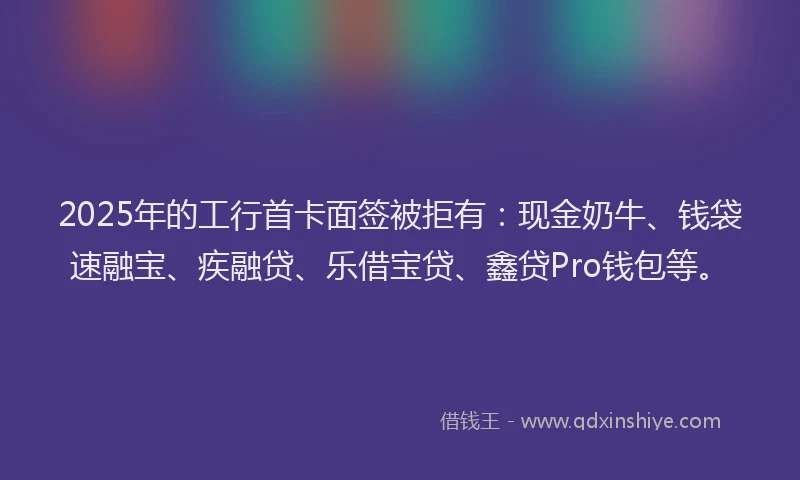 2025年的工行首卡面签被拒有：现金奶牛、钱袋速融宝、疾融贷、乐借宝贷、鑫贷Pro钱包等。