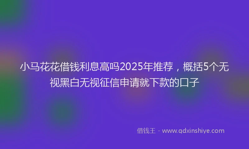小马花花借钱利息高吗2025年推荐，概括5个无视黑白无视征信申请就下款的口子