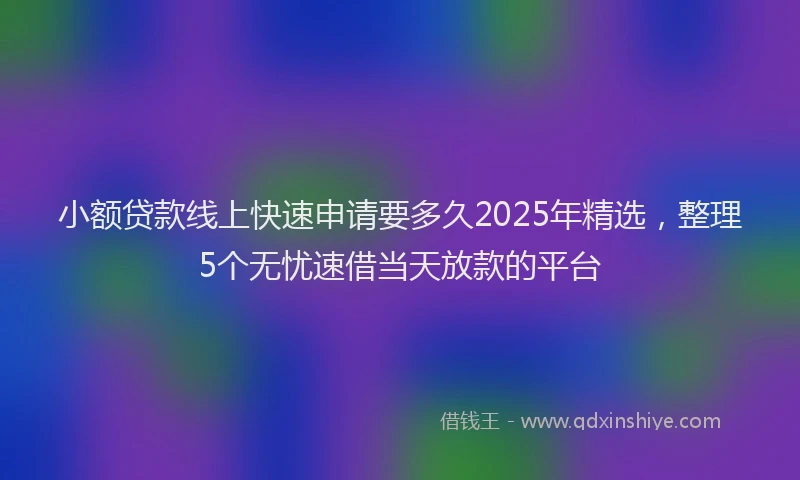 小额贷款线上快速申请要多久2025年精选，整理5个无忧速借当天放款的平台