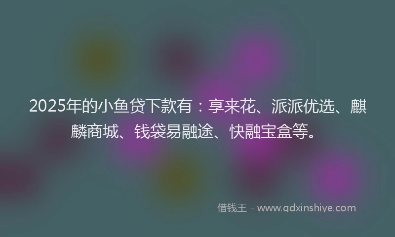 2025年的小鱼贷下款有：享来花、派派优选、麒麟商城、钱袋易融途、快融宝盒等。
