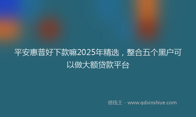 平安惠普好下款嘛2025年精选，整合五个黑户可以做大额贷款平台