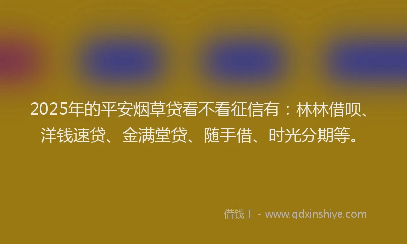 2025年的平安烟草贷看不看征信有：林林借呗、洋钱速贷、金满堂贷、随手借、时光分期等。