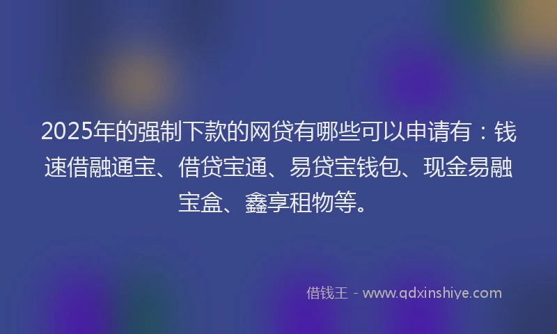 2025年的强制下款的网贷有哪些可以申请有：钱速借融通宝、借贷宝通、易贷宝钱包、现金易融宝盒、鑫享租物等。