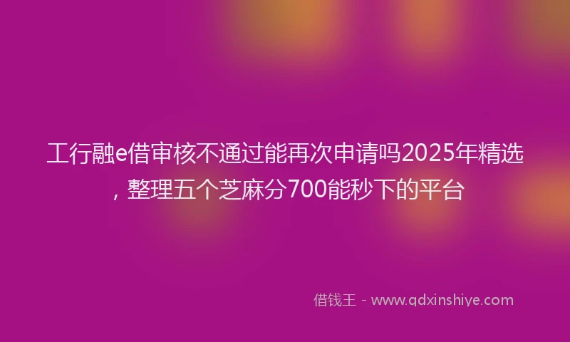 工行融e借审核不通过能再次申请吗2025年精选，整理五个芝麻分700能秒下的平台