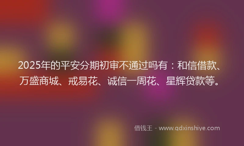 2025年的平安分期初审不通过吗有：和信借款、万盛商城、戒易花、诚信一周花、星辉贷款等。