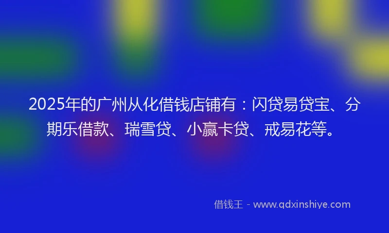 2025年的广州从化借钱店铺有：闪贷易贷宝、分期乐借款、瑞雪贷、小赢卡贷、戒易花等。