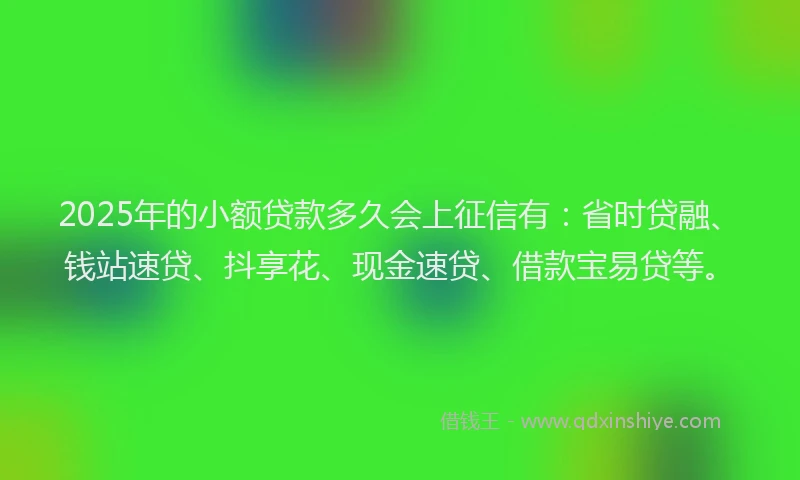 2025年的小额贷款多久会上征信有：省时贷融、钱站速贷、抖享花、现金速贷、借款宝易贷等。