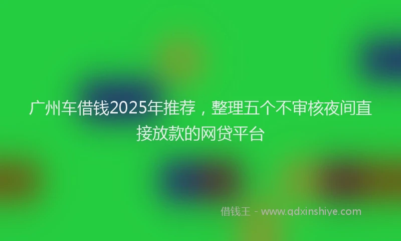 广州车借钱2025年推荐，整理五个不审核夜间直接放款的网贷平台