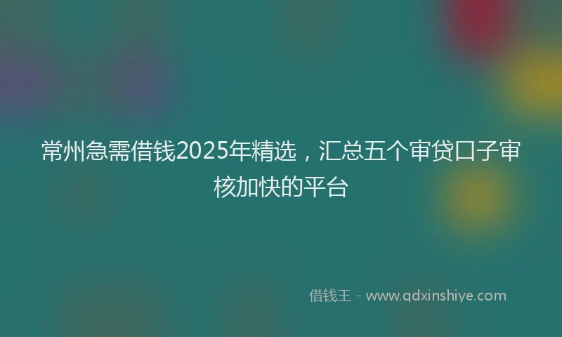 常州急需借钱2025年精选，汇总五个审贷口子审核加快的平台