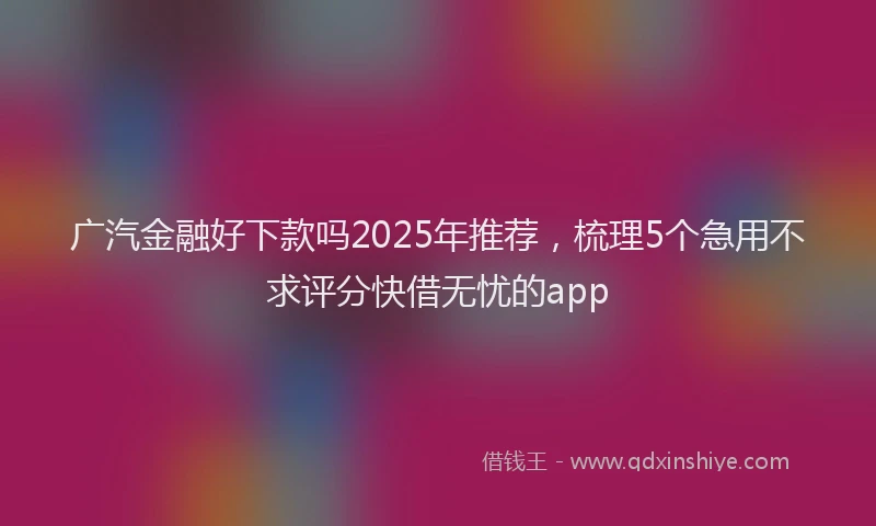 广汽金融好下款吗2025年推荐，梳理5个急用不求评分快借无忧的app