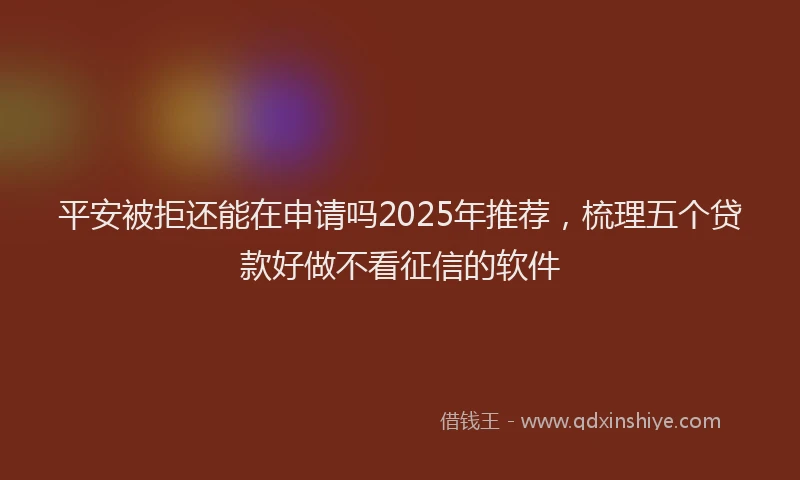 平安被拒还能在申请吗2025年推荐，梳理五个贷款好做不看征信的软件
