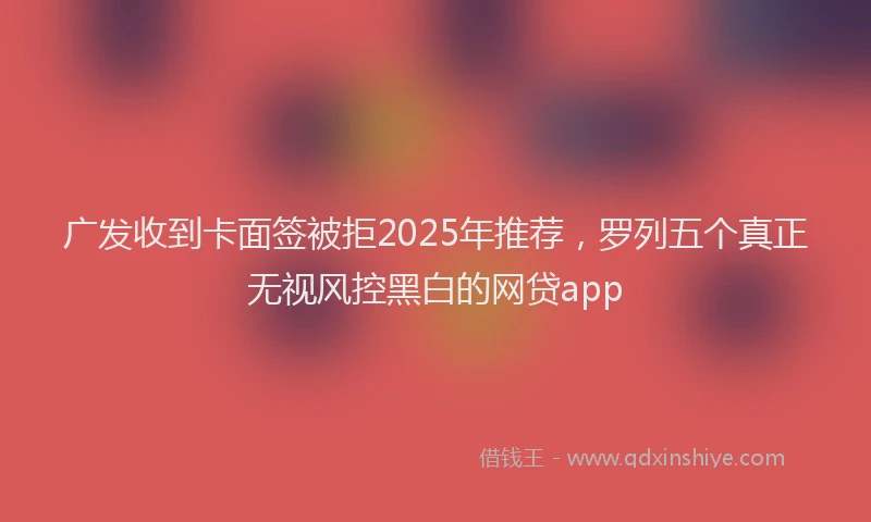 广发收到卡面签被拒2025年推荐，罗列五个真正无视风控黑白的网贷app