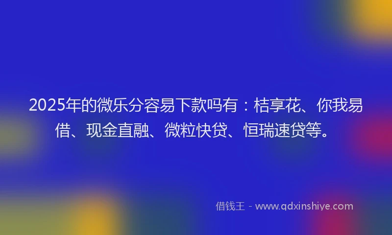 2025年的微乐分容易下款吗有：桔享花、你我易借、现金直融、微粒快贷、恒瑞速贷等。