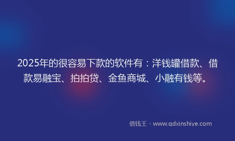 2025年的很容易下款的软件有：洋钱罐借款、借款易融宝、拍拍贷、金鱼商城、小融有钱等。