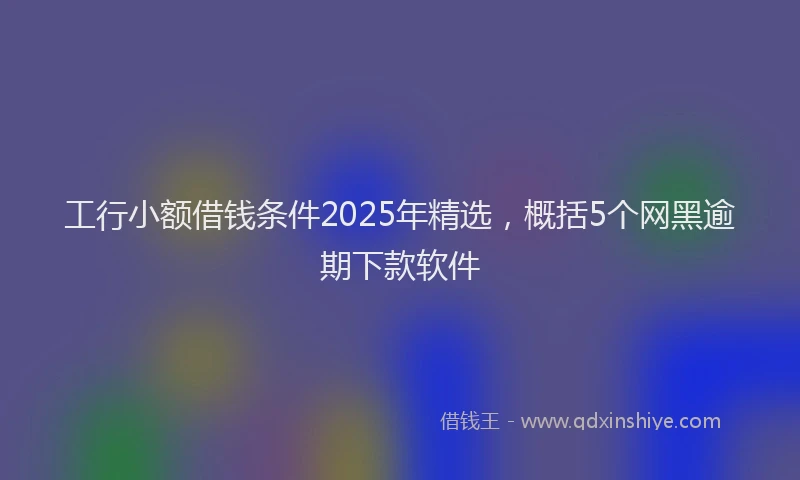 工行小额借钱条件2025年精选，概括5个网黑逾期下款软件