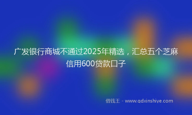 广发银行商城不通过2025年精选，汇总五个芝麻信用600贷款口子