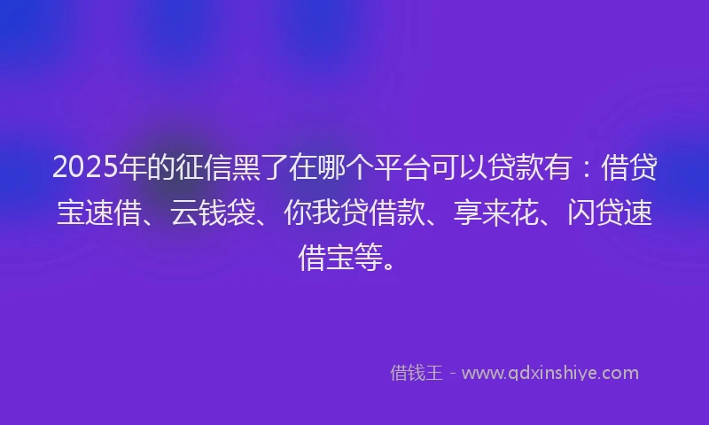 2025年的征信黑了在哪个平台可以贷款有：借贷宝速借、云钱袋、你我贷借款、享来花、闪贷速借宝等。