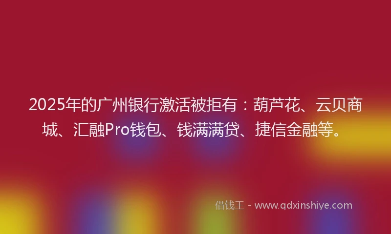 2025年的广州银行激活被拒有：葫芦花、云贝商城、汇融Pro钱包、钱满满贷、捷信金融等。