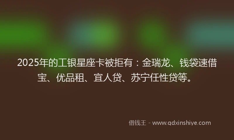 2025年的工银星座卡被拒有：金瑞龙、钱袋速借宝、优品租、宜人贷、苏宁任性贷等。