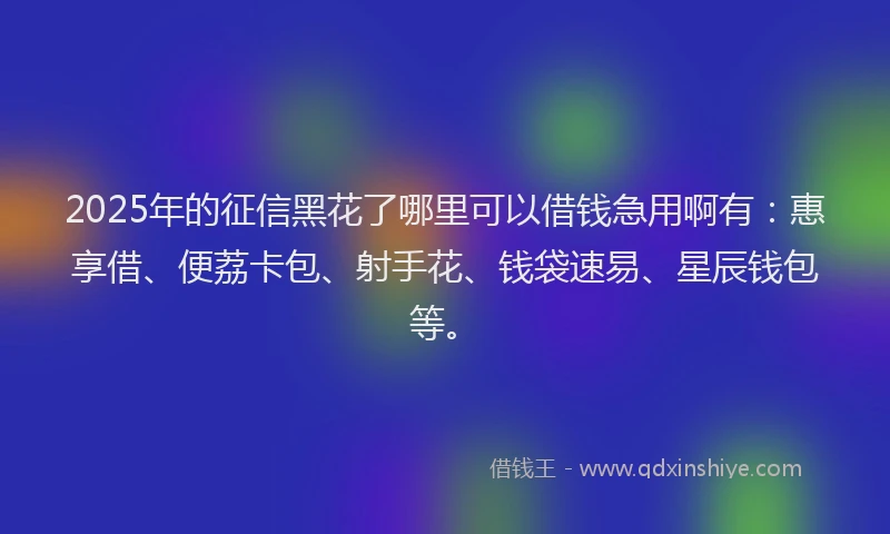 2025年的征信黑花了哪里可以借钱急用啊有：惠享借、便荔卡包、射手花、钱袋速易、星辰钱包等。