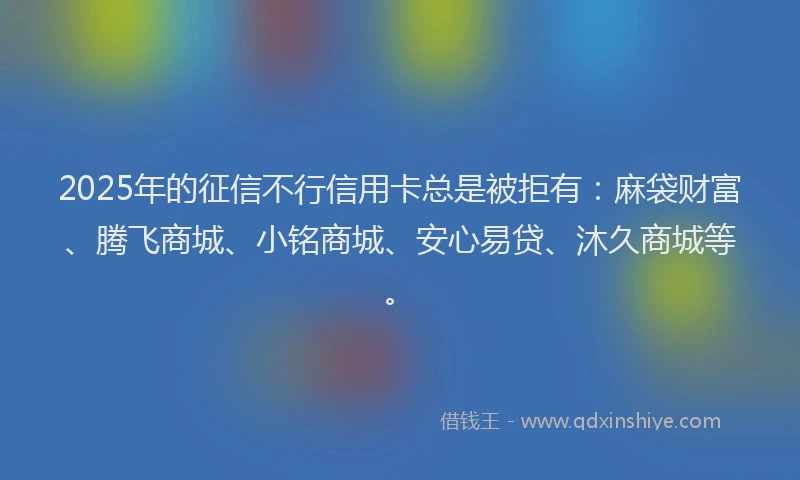 2025年的征信不行信用卡总是被拒有：麻袋财富、腾飞商城、小铭商城、安心易贷、沐久商城等。
