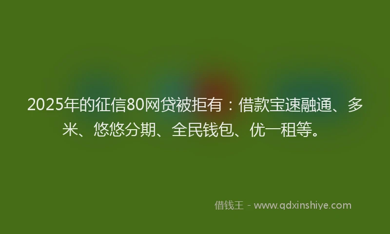 2025年的征信80网贷被拒有：借款宝速融通、多米、悠悠分期、全民钱包、优一租等。