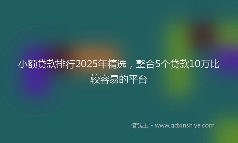 小额贷款排行2025年精选，整合5个贷款10万比较容易的平台