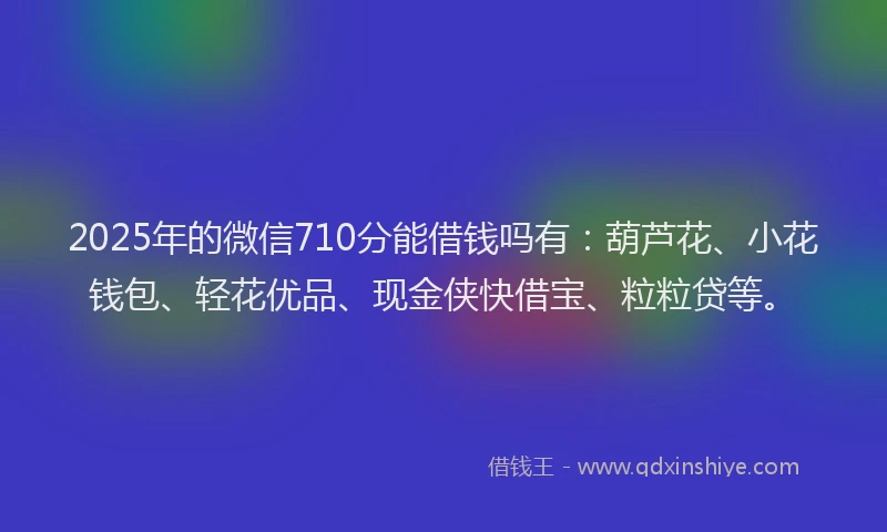 2025年的微信710分能借钱吗有：葫芦花、小花钱包、轻花优品、现金侠快借宝、粒粒贷等。