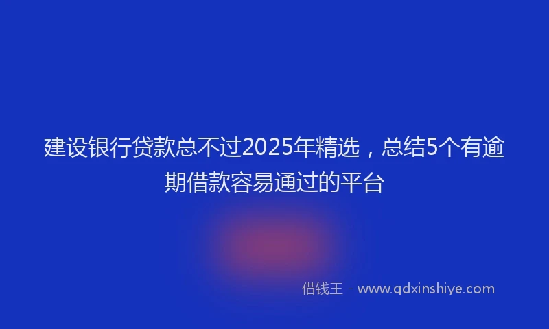 建设银行贷款总不过2025年精选，总结5个有逾期借款容易通过的平台