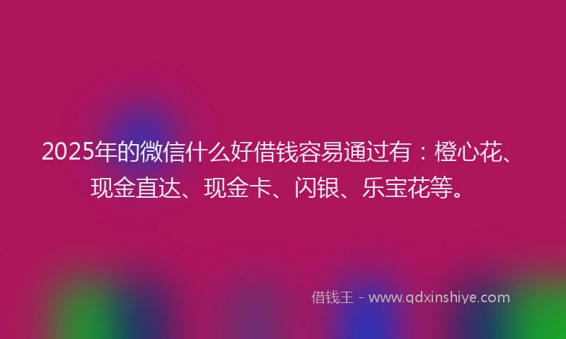 2025年的微信什么好借钱容易通过有：橙心花、现金直达、现金卡、闪银、乐宝花等。