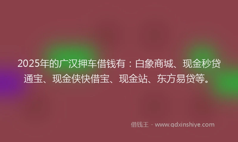 2025年的广汉押车借钱有：白象商城、现金秒贷通宝、现金侠快借宝、现金站、东方易贷等。