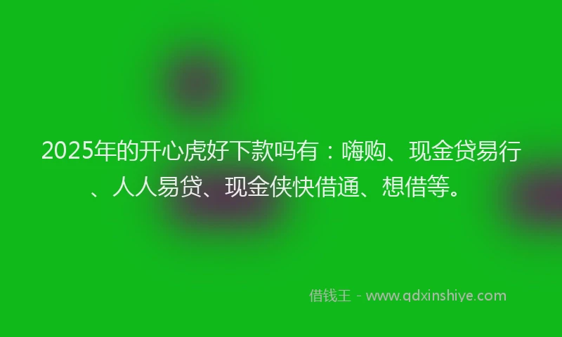 2025年的开心虎好下款吗有：嗨购、现金贷易行、人人易贷、现金侠快借通、想借等。
