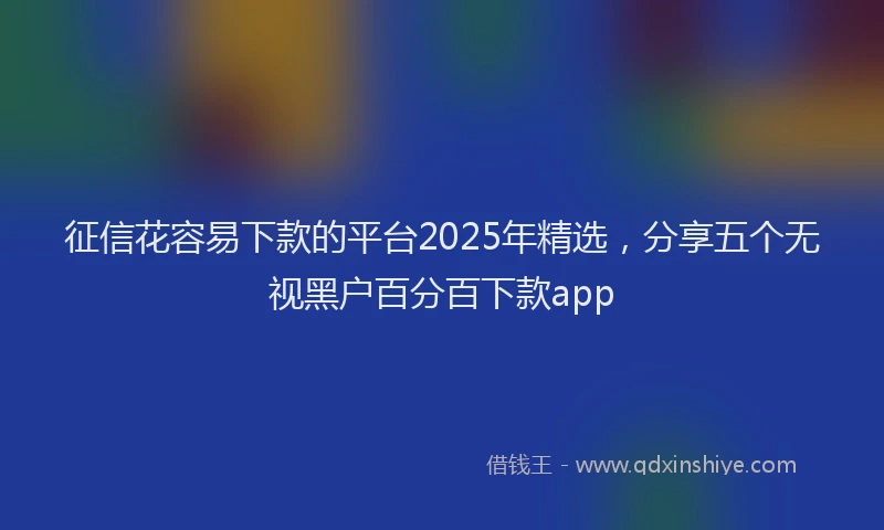 征信花容易下款的平台2025年精选，分享五个无视黑户百分百下款app