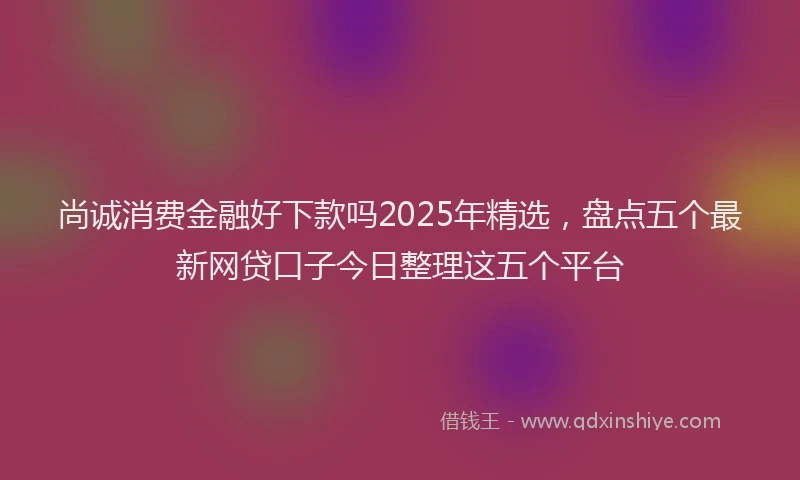 尚诚消费金融好下款吗2025年精选，盘点五个最新网贷口子今日整理这五个平台