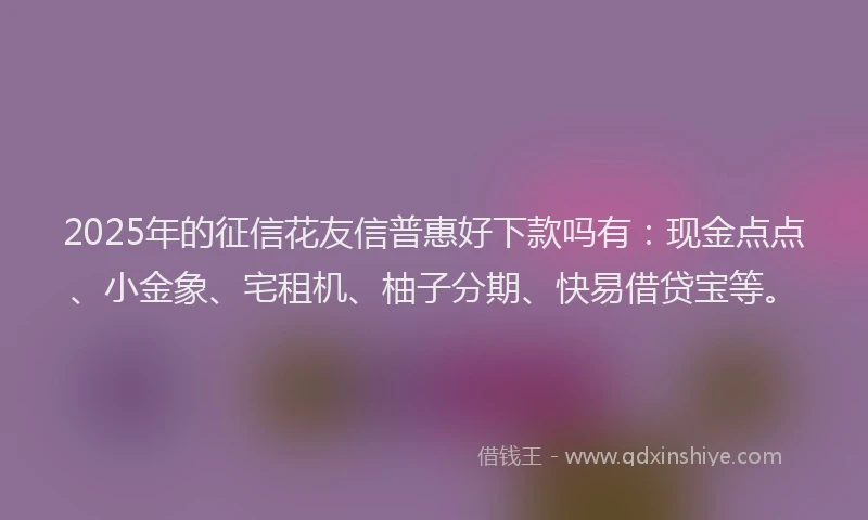 2025年的征信花友信普惠好下款吗有：现金点点、小金象、宅租机、柚子分期、快易借贷宝等。