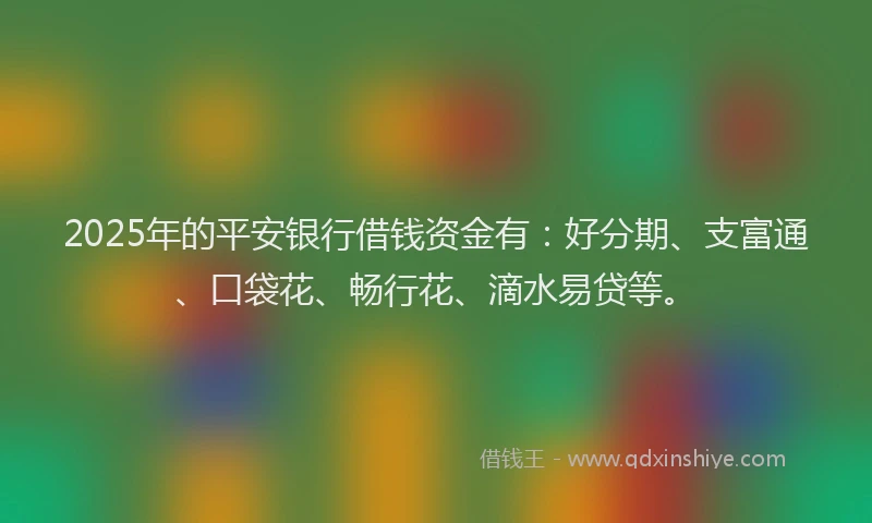2025年的平安银行借钱资金有：好分期、支富通、口袋花、畅行花、滴水易贷等。