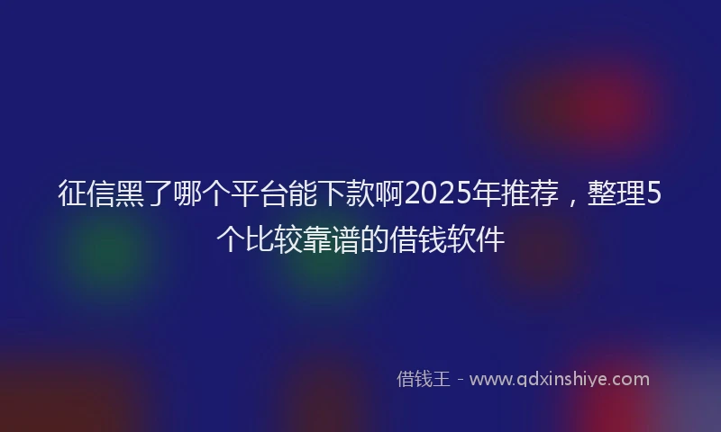 征信黑了哪个平台能下款啊2025年推荐，整理5个比较靠谱的借钱软件