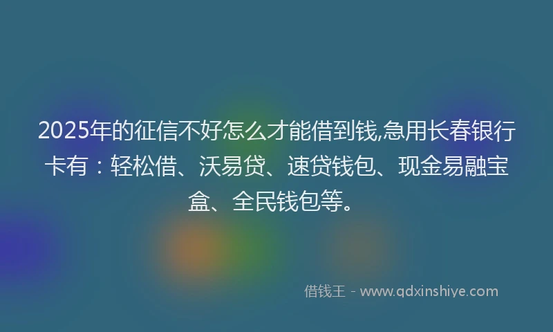 2025年的征信不好怎么才能借到钱,急用长春银行卡有：轻松借、沃易贷、速贷钱包、现金易融宝盒、全民钱包等。