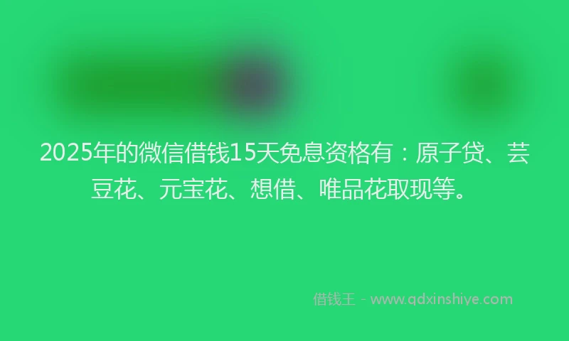 2025年的微信借钱15天免息资格有：原子贷、芸豆花、元宝花、想借、唯品花取现等。