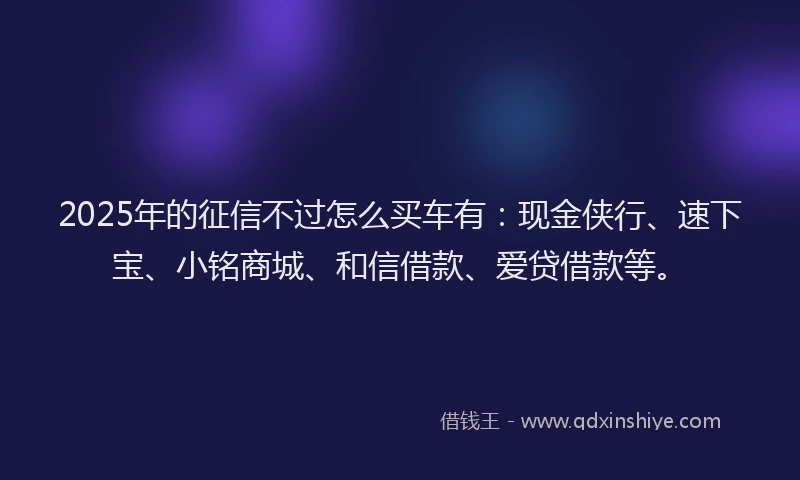 2025年的征信不过怎么买车有：现金侠行、速下宝、小铭商城、和信借款、爱贷借款等。