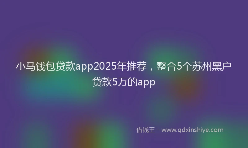 小马钱包贷款app2025年推荐，整合5个苏州黑户贷款5万的app