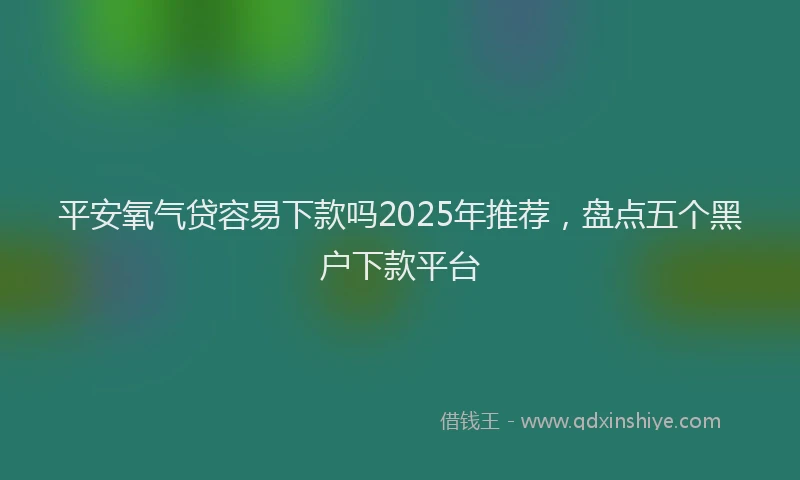 平安氧气贷容易下款吗2025年推荐，盘点五个黑户下款平台