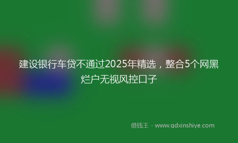 建设银行车贷不通过2025年精选，整合5个网黑烂户无视风控口子