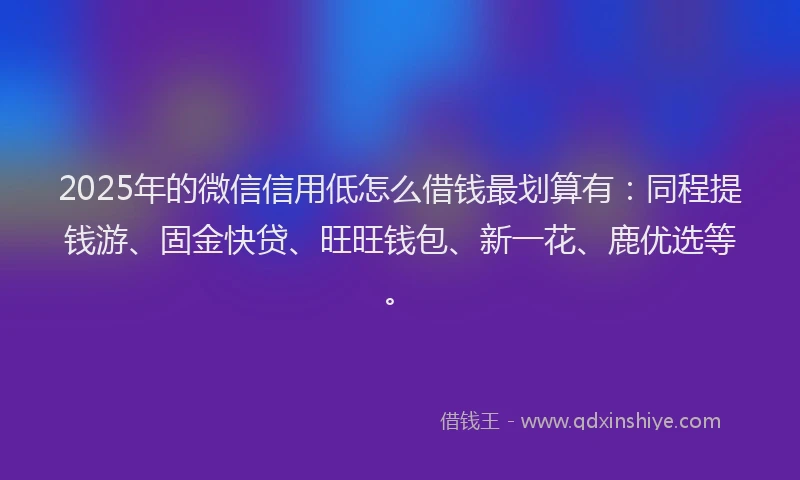2025年的微信信用低怎么借钱最划算有：同程提钱游、固金快贷、旺旺钱包、新一花、鹿优选等。
