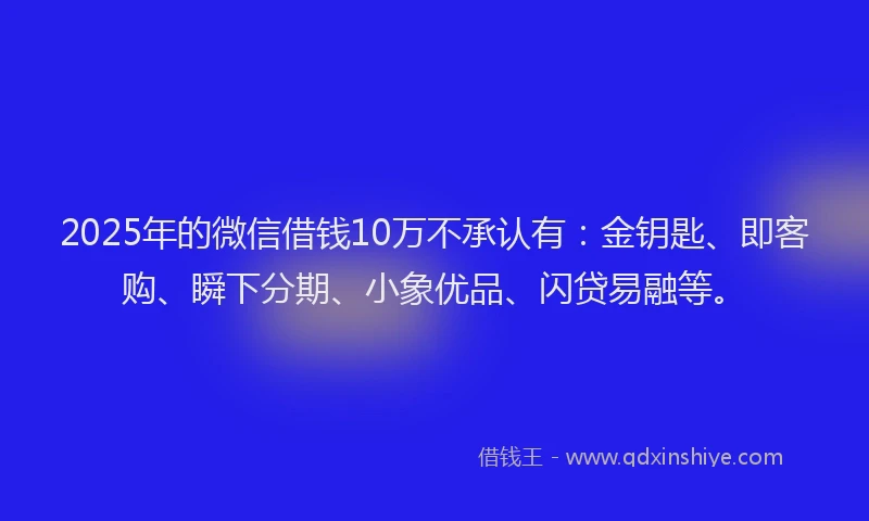 2025年的微信借钱10万不承认有：金钥匙、即客购、瞬下分期、小象优品、闪贷易融等。