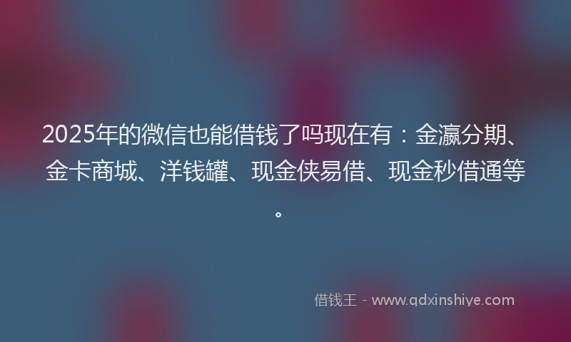 2025年的微信也能借钱了吗现在有：金瀛分期、金卡商城、洋钱罐、现金侠易借、现金秒借通等。