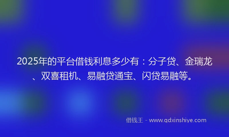 2025年的平台借钱利息多少有：分子贷、金瑞龙、双喜租机、易融贷通宝、闪贷易融等。